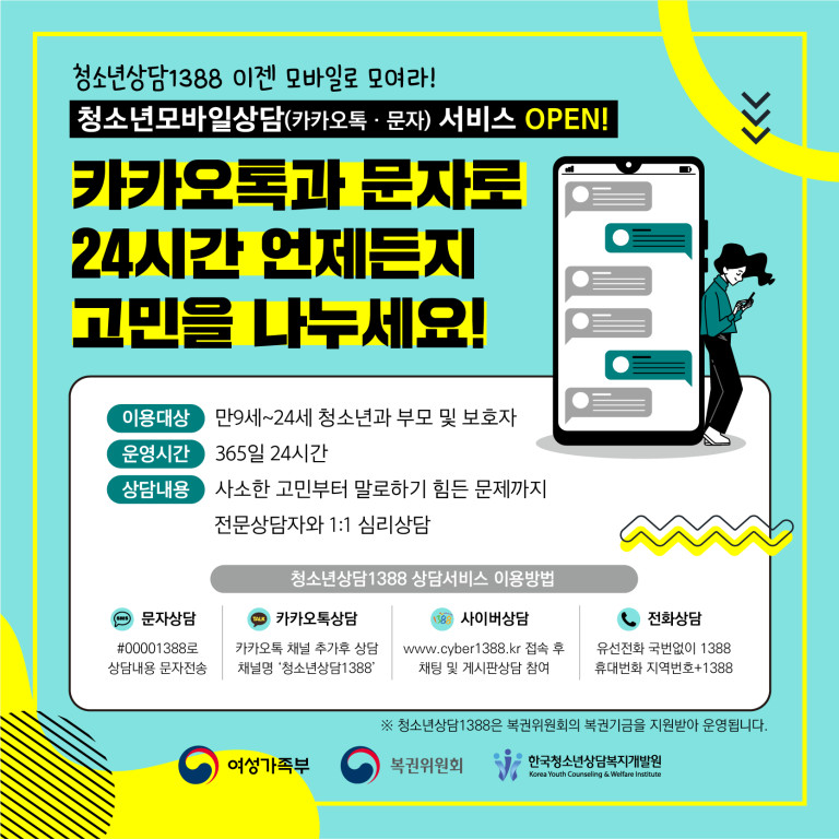 청소년상담1388 이젠 모바일로 모여라! | 청소년모바일상담(카카오톡·문자)서비스 OPEN! | 카카오톡과 문자로 24시간 언제든지 고민을 나누세요! | 이용대상 : 만9세~24세 청소년과 부모 및 보호자 | 운영시간 : 365일 24시간 | 상담내용 : 사소한 고민부터 말로하기 힘든 문제까지 전문상담자와 1:1 심리상담 | 청소년상담1388 상담서비스 이용방법 | 문자상담 #00001388로 상담내용 문자전송 | 카카오톡상담 카카오토 채널 추가후 상담 채널명 '청소년상담1388' | 사이버상담 www.cyber1388.kr 접속 후 채팅 및 게시판상담 참여 | 전화상담 유선전화 국번없이 1388 휴대전화 지역번호+1388 | ※ 청소년상담1388은 복권위원회의 복권기금을 지원받아 운영됩니다. | 여성가족부 복권위원회 한국청소년상담복지개발원