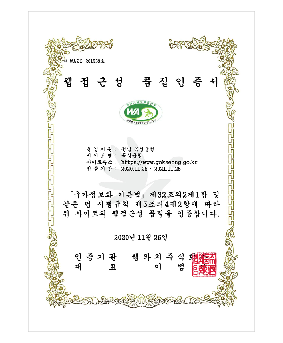 제 WAQC-201259호 웹접근성 품질인증서 과학기술정보통신부 WEB ACCESSIBILITY 운영기관 : 전남 곡성군청 사이트명 : 곡성군청 사이트 주소 : http://www.gokseong.go.kr 인증기간 2020.11.26~2021.11.25 국가정보화기본법 제 32조의 2제1항 및 같은 법 시행규칙 제3조의4제2항에 따라 위 사이트의 웹접근성 품질을 인증합니다. 2020년 11월 26일 인증기관 웹와치주식회사 대표 이범재